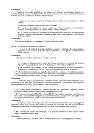 Comentário:
Regula a intervenção estadual em Municípios, ou a federal nos Municípios situados em
Território Federal. O texto constitucional federal esgota o assunto, não sendo constitucional que os
Estados, nas suas Constituições, firmem outras prescrições.
I - deixar de ser paga, sem motivo de força maior, por dois anos consecutivos, a dívida
fundada;
II - não forem prestadas contas devidas, na forma da lei;
III - não tiver sido aplicado o mínimo exigido da receita municipal na manutenção e
desenvolvimento do ensino e nas ações e serviços públicos de saúde;
IV - o Tribunal de Justiça der provimento a representação para assegurar a observância de
princípios indicados na Constituição Estadual, ou para prover a execução de lei, de ordem ou
de decisão judicial.
Comentário:
Essa representação será formulada pelo Procurador-Geral de Justiça.
Art. 36 - A decretação da intervenção dependerá:
I - no caso do art. 34, IV, de solicitação do Poder Legislativo ou do Poder Executivo coacto ou
impedido, ou de requisição do Supremo Tribunal Federal, se a coação for exercida contra o
Poder Judiciário;
Comentário:
A parte final assegura o princípio da jurisdição nacional.
II - no caso de desobediência a ordem ou decisão judiciária, de requisição do Supremo
Tribunal Federal, do Superior Tribunal de Justiça ou do Tribunal Superior Eleitoral;
III - de provimento, pelo Supremo Tribunal Federal, de representação do Procurador-Geral da
República, na hipótese do art. 34, VII, e no caso de recusa à execução de lei federal.
§ 1º - O decreto de intervenção, que especificará a amplitude, o prazo e as condições de execução
e que, se couber, nomeará o interventor, será submetido à apreciação do Congresso Nacional ou
da Assembléia Legislativa do Estado, no prazo de vinte e quatro horas.
Comentário:
O interventor é figura constitucional e autoridade federal, cujas atribuições dependem do ato
interventivo e das instruções que receber da autoridade interventora. A apreciação pelo Congresso
envolve julgamento de mérito, da conveniência e da oportunidade.
§ 2º - Se não estiver funcionando o Congresso Nacional ou a Assembléia Legislativa, far-se-á
convocação extraordinária, no mesmo prazo de vinte e quatro horas.
§ 3º - Nos casos do art. 34, VI e VII, ou do art. 35, IV, dispensada a apreciação pelo Congresso
Nacional ou pela Assembléia Legislativa, o decreto limitar-se-á a suspender a execução do ato
impugnado, se essa medida bastar ao restabelecimento da normalidade.
Comentário:
Há, assim, hipótese de atuação com base em fundamento interventivo sem apreciação do
Legislativo, desde que a medida de suspensão indicada seja suficiente, caso em que nem haverá
nomeação de interventor. Se tal suspensão não for bastante, o procedimento será o ordinário.
§ 4º - Cessados os motivos da intervenção, as autoridades afastadas de seus cargos a estes
voltarão, salvo impedimento legal.
Comentário:
São impedimentos a renúncia, o fim do mandato, a extinção ou a cassação desse mandato.
 