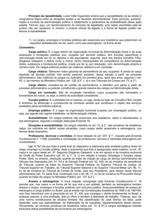Princípio da razoabilidade: Lucia Valle Figueiredo ensina que a razoabilidade vai se atrelar à
congruência lógica entre as situações postas e as decisões administrativas. Esse princípio, portanto,
impõe à conduta da administração pública o atrelamento a parâmetros de aceitabilidade dessa ação
estatal. Tem-se, aqui, um aprofundamento do princípio da legalidade, pois ações permitidas pela lei
podem não ser razoáveis, e, mesmo, a própria atitude de legislar e a forma de legislar podem ser
lesivos à razoabilidade.
I - os cargos, empregos e funções públicas são acessíveis aos brasileiros que preencham os
requisitos estabelecidos em lei, assim como aos estrangeiros, na forma da lei;
Comentário:
Cargo público: É o lugar dentro da organização funcional da Administração direta e de suas
autarquias e fundações públicas que, ocupado por servidor público, tem funções específicas e
remuneração fixada em lei ou diploma a ela equivalente, segundo José dos Santos Carvalho Filho.
Diógenes Gasparini o define como o menor centro hierarquizado de competência da Administração
direta, autárquica e fundacional pública, criado por lei ou por resolução, com denominação própria e
número certo. Os cargos públicos podem ser vitalícios, efetivos e em comissão.
Cargo vitalício: Oferecem maior garantia de permanência ao seu ocupante. A perda do cargo
depende de decisão judicial, não sendo passível, portanto, dessa sanção a partir de processo
administrativo. São vitalícios os cargos no Judiciário (no primeiro grau, após dois anos, segundo o art.
95, I), de membro do Ministério Público (art. 128, § 5°, I, a) e nos Tribunais de Contas (art. 73, § 3°).
Cargo efetivo: revestem-se de caráter de permanência, e admitem sua perda a partir de
processo administrativo ou judicial, constituindo a grande maioria dos cargos na Administração direta.
Cargo em comissão: São de ocupação transitória, cujos ocupantes são nomeados e
exonerados ad nutum, ou seja, a critério da autoridade competente.
Função pública: É a atividade em si mesma, ou seja, ainda na lição de Carvalho Filho, função
é sinônimo de atribuição e corresponde às inúmeras tarefas que constituem o objeto dos serviços
prestados pelos servidores públicos.
Emprego público: É o lugar na organização funcional ocupado por empregado público, ou
seja, por agente sob regime trabalhista, na Administração indireta.
Acessibilidade: Os cargos públicos são acessíveis aos brasileiros, natos e naturalizados, e
aos estrangeiros, segundo a redação dada pela Emenda 19.
Exceções à acessibilidade: Os cargos referidos no art. 12, § 3°, são privativos de brasileiros
natos. Lei ordinária vai definir outras situações, cujos cargos serão acessíveis a estrangeiros, nos
termos deste dispositivo.
Professores, técnicos e cientistas: A nova redação do art. 207, § 1°, imposta pela Emenda
Constitucional n° 11/96, possibilita a contratação de professores, técnicos e cientistas estrangeiros por
universidades.
Lei: A "lei" de que trata a parte final do dispositivo é elaborada pela entidade política titular do
cargo, emprego ou função pública, dada a autonomia que lhes é assegurada nesta matéria, no art. 18,
caput e no caput deste art. 37. Segundo Diógenes Gasparini, a lei em apreço é da iniciativa exclusiva
do Chefe do Poder Executivo (art. 61, § 1°, II, c) em relação a cargos, empregos e funções nesse
Poder. Será, no entanto, resolução quando se tratar de criação de cargo do serviço administrativo da
Câmara dos Deputados (art. 51, IV) e do Senado Federal (art. 52, XIII); lei de iniciativa da presidência
do Tribunal, quando se tratar do Supremo Tribunal Federal, do Superior Tribunal de Justiça, do
Tribunal Superior do Trabalho, do Tribunal Superior Eleitoral e do Superior Tribunal Militar (art. 96, 11,
b); lei de iniciativa do Tribunal de Contas da União, pelo seu Presidente, para cargos nesse tribunal
administrativo (art. 73, parte final, combinado com o art. 96, 11, b); lei de iniciativa do Procurador-Geral,
quando se tratar de cargos no Ministério Público (art. 127, § 2°).
Acesso a estrangeiros: A nova redação consignada pela Emenda Constitucional n° 19
permite que, nos casos e na forma de lei que virá a ser editada, também os estrangeiros tenham
acesso a cargos, empregos e funções públicas, por concurso público. Essa possibilidade de acesso do
estrangeiro a cargo público no Brasil, que já existia nas Constituições brasileiras de 1946 e de 1967/69,
vem ficar harmônica com a prescrição do art. 5°, XIII, que consagra o direito fundamental no Brasil, a
qualquer pessoa, a uma profissão, arte ou oficio e também à liberdade de trabalho. Trata-se, aqui, de
uma norma constitucional de eficácia limitada. Na classificação de José Afonso da Silva, pode
depender, para sua aplicabilidade, da elaboração da lei requerida, regulamentadora desse acesso.
Obviamente, as carreiras privativas de brasileiros natos (art. 12, § 3º) e cargos estratégicos estarão
excluídos dessa possibilidade de provimento por estrangeiros.
 