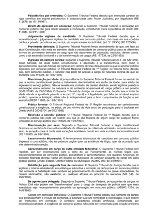 Psicotécnico por entrevista: O Supremo Tribunal Federal decidiu que entrevista carente de
rigor científico em exame psicotécnico é desautorizada pelo Poder Judiciário, por ilegalidade (RE
112676, de 17/11/1987)
Direito do aprovado em concurso: Segundo o Supremo Tribunal Federal, a aprovação em
concurso público não gera direito absoluto à nomeação, constituindo mera expectativa de direito (RE
116044, de 8/11/1988)
Julgamento sigiloso de candidato: O Supremo Tribunal Federal decidiu que é
inconstitucional o julgamento sigiloso do candidato em concurso público, com base em sua conduta
pública e privada, por ofensa ao princípio do amplo acesso ao Judiciário (art. 5°, XXXV) (RE 125556)
Provimento derivado: O Supremo Tribunal Federal firmou entendimento de que, em face da
atual Constituição, não mais se admitem, dada a necessidade de concurso público para as diferentes
formas de provimento derivado de cargo que não decorrente de promoção, institutos, dentre outros,
como o da ascensão funcional e o da transformação de cargos (RE 157538, de 22/6/1993)
Ingresso em carreira diversa: Segundo o Supremo Tribunal Federal (ADI 23 I , de 5/8/1992),
estão banidas, na atual ordem constitucional, a ascensão e a transferência, bem como o
aproveitamento, que são formas de ingresso em carreira diversa daquela para a qual o servidor público
ingressou por concurso público. O Tribunal Regional Federal da 1ª Região, na mesma linha, decidiu
que, sem concurso público, o servidor não pode ter acesso a cargo de natureza diversa da que se
encontra. (AC 119025, de 19/5/1993)
Discriminação por idade: A jurisprudência do Supremo Tribunal Federal firmou no sentido de
que a norma constitucional proíbe o tratamento discriminatório em razão da idade, para efeito de
ingresso no serviço público. Não se reveste ela, contudo, de caráter absoluto, sendo legítima quando a
estipulação etária decorrer da natureza e do conteúdo ocupacional do cargo público a ser provido
(RMS 21045, de 29/3/1994). O Superior Tribunal de Justiça, na mesma linha, decidiu que o limite de
idade ofende a igualdade perante a lei (art. 5°, caput) e a legalidade, por falta de razoável amparo
jurídico, quando a limitação etária não é indispensável para o bom cumprimento da função a ser
exercida (RESP 11905, de 19/8/1991)
Prática forense: O Tribunal Regional Federal da 5ª Região reconheceu ser perfeitamente
constitucional a exigência, no edital, de um mínimo de dois anos de graduação para o bacharel em
Direito (AM S 05049704, de 6/12/1996)
Restrição a servidor público: O Tribunal Regional Federal da 1ª Região decidiu que o
concurso público não pode ser restrito aos que já são titulares de algum cargo de qualquer forma
vinculado ao serviço público (AC 119025, de 19/5/1993)
Discriminação por sexo: Segundo o Supremo Tribunal Federal, a regra constitucional
direciona no sentido da inconstitucionalidade da diferença de critério de admissão, considerando-se o
sexo. A exceção corre à conta elas exceções aceitáveis, tendo em vista a ordem socioconstitucional
(RE 120305, de 8/9/1994)
Levantamento ético-social: O levantamento ético-social de candidato em concurso público
dispensa o contraditório, não se podendo cogitar quer da existência de litígio, quer da acusação que
vise determinada sanção.
Aproveitamento em cargo de outra entidade federativa: O Supremo Tribunal Federal tem
repelido, por ser incompatíveis com o texto da Lei Fundamental, as normas legais que,
independentemente de concurso público, possibilitam o aproveitamento, nos quadros funcionais de
entidade federada diversa (como um Estado ou Município), de servidor ocupante de cargo em outra
pessoa política (União, Estado, Distrito Federal ou Município). (ADIMC 980, de 3/2/1994)
Habilitação para segunda fase de concurso: O Superior Tribunal de Justiça decidiu que é
legítimo o critério estabelecido em edital que subordina a correção de certa prova em concurso público
não somente à habilitação mas também ao posicionamento do candidato na prova antecedente, de
caráter eliminatório, não existindo, aí, qualquer afronta ao princípio da isonomia (MS 346, de
28/6/1990)
De agente para delegado: Segundo o Supremo Tribunal Federal, os ocupantes de cargos na
Polícia Civil não podem ser "transformados" para o cargo de delegado de polícia sem que essa
investidura seja necessariamente precedida de aprovação em concurso público. (ADIMC 1254, de
14/6/1995)
Cargos em comissão artificiosos: O Supremo Tribunal Federal decidiu que somente os cargos
que pressuponham o vínculo da confiança, a autorizar sua livre nomeação e exoneração, é que podem
ser instituídos em comissão. O contrário caracteriza criação artificiosa, contaminada por
inconstitucionalidade. A exigência de concurso público não pode ser contornada pela criação arbitrária
 