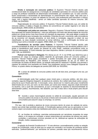Direito à nomeação em concurso público: O Supremo Tribunal Federal decidiu pela
constitucional idade de assegurar-se a nomeação de candidatos aprovados em concurso público para
o cargo de professor assistente de determinada Universidade, por considerar que, no caso concreto,
ficara comprovada a necessidade da Administração no preenchimento das vagas, haja vista que a
Universidade contratara, no prazo de validade do concurso, dois professores para exercerem o mesmo
cargo, sob o regime trabalhista - sendo um deles candidato aprovado do mesmo concurso. (RE
273605, de 23/4/2002)
Regionalização de concurso público: O Supremo Tribunal Federal decidiu que, em edital de
concurso público, é válida a fixação de critérios de concorrência em caráter regional e em área de
especialização. (RMS 23259, de 25/3/2003)
Participação sub judice em concurso: Segundo o Supremo Tribunal Federal, candidato que
fora reprovado em exame psicotécnico - mas que participara com êxito das demais etapas de concurso
público em virtude de ter a seu favor liminar em mandado de segurança - não pode alegar a quebra da
ordem classificatória para nomeação dos candidatos. Entendeu-se que o recorrente, pela circunstância
de se encontrar em situação provisória, só terá direito à nomeação, segundo a ordem de sua
classificação, se essa situação condicional se tornar definitiva, com a confirmação da liminar por
sentença que venha a transitar em julgado. (RMS 23820, de 1°/4/2003)
Transferência de servidor entre Poderes: O Supremo Tribunal Federal decidiu pela
inconstitucionalidade de artigo de Constituição Estadual que assegurava aos servidores públicos civis o
direito à transferência para quadro de pessoal de outro Poder, mediante concordância entre os
Poderes interessados. A Corte entendeu que esse dispositivo ofende o princípio do concurso público
(ADI 1329, de 20/8/2003).
Policial civil bacharel e Delegado: Por ofensa ao art. 37, II, da CF/88, que determina que a
investidura em cargo ou emprego público depende de aprovação prévia em concurso público, o
Supremo Tribunal Federal julgou procedente o pedido formulado em ação direta ajuizada pelo
Procurador-Geral da República, para declarar a inconstitucionalidade do art. 23 do ADCT da
Constituição do Estado de Minas Gerais, na redação dada pela EC estadual nº 45/2000, que permitia o
ingresso de policiais civis bacharéis em Direito, que prestassem serviço como Delegado Especial de
Polícia, no quadro efetivo de delegado de carreira (ADI 2939, de 19/2/2004).
III - o prazo de validade do concurso público será de até dois anos, prorrogável uma vez, por
igual período;
Comentário:
A Administração pode fixar qualquer prazo inicial para o concurso público, até dois anos,
contados, segundo Diógenes Gasparini, da abertura do certame. Se o edital nada disser sobre o prazo,
presume-se que é fixado pelo teto. A renovação, única, deverá ser no máximo pelo prazo inicialmente
determinado (se um ano, por outro; se dois meses, por outros dois meses), segundo a lição dominante
na doutrina, com a qual não concordamos, já que a renovação se assenta na discricionariedade do
administrador público, reconhecendo, não obstante, que não é essa obra o local próprio para discutir
essa tese.
IV - durante o prazo improrrogável previsto no edital de convocação, aquele aprovado em
concurso público de provas ou de provas e títulos será convocado com prioridade sobre novos
concursados para assumir cargo ou emprego, na carreira;
Comentário:
Por isso, não é proibida a abertura de novos concursos dentro do prazo de validade de outros,
mesmo que ainda haja candidato aprovado. A Constituição apenas proíbe que os aprovados no novo
certame sejam convocados antes dos habilitados pelo anterior, durante o prazo de validade daquele.
V - as funções de confiança, exercidas exclusivamente por servidores ocupantes de cargo
efetivo, e os cargos em comissão, a serem preenchidos por servidores de carreira nos casos,
condições e percentuais mínimos previstos em lei, destinam-se apenas às atribuições de
direção, chefia e assessoramento;
Comentário:
A redação da Emenda Constitucional n° 19 veio eliminar o aconselhamento contido na redação
original da Constituição, onde se dizia que os cargos em comissão e as funções de confiança seriam
exercidos, "preferencialmente", por servidores de carreira, previsão essa que reconhecemos inócua
 