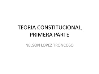 TEORIA CONSTITUCIONAL,
PRIMERA PARTE
NELSON LOPEZ TRONCOSO
 