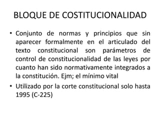 BLOQUE DE COSTITUCIONALIDAD
• Conjunto de normas y principios que sin
aparecer formalmente en el articulado del
texto constitucional son parámetros de
control de constitucionalidad de las leyes por
cuanto han sido normativamente integrados a
la constitución. Ejm; el mínimo vital
• Utilizado por la corte constitucional solo hasta
1995 (C-225)
 
