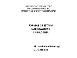 UNIVERSIDAD FERMIN TORO
FACULTAD DE DERECHO
CATEDRA DE CONSTITUCIONALIDAD
FORMAS DE ESTADO
NACIONALIDAD
CIUDADANIA
Elizabeth Badell Bensaya
C.I. 6.315.921
 