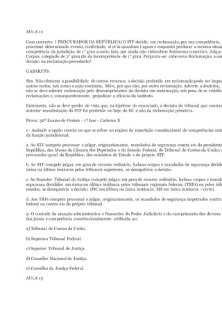 AULA 12
Caso concreto: ( PROCURADOR DA REPÚBLICA) O STF decide, em reclamação, por sua competência,
processar determinado evento, conferindo, si et in quantum ( agora e enquanto perdurar a mesma situaç
competência da jurisdição de 1° grau a outro fato, por ainda não vislumbrar fenômeno conectivo. Julgan
Corpus, colegiado de 2° grau diz da incompetência de 1° grau. Pergunta-se: cabe nova Reclamação, a ass
decisão na reclamação precedente?
GABARITO:
Sim. Não obstante a possibilidade de outros recursos, a decisão proferida em reclamação pode ser impug
outros meios, tais como a ação rescisória, MS e, por que não, por outra reclamação. Adverte a doutrina, p
não se deve admitir reclamação pelo descumprimento da decisão em reclamação, sob pena de se viabiliza
reclamações e, consequentemente, prejudicar a eficácia do instituto.
Entretanto, não se deve perder de vista que, na hipótese do enunciado, a decisão do tribunal que contrar
anterior manifestação do STF foi proferida no bojo do HC e não da reclamação primitiva.
Prova: 32º Exame de Ordem - 1ª fase - Caderno X
1 - Assinale a opção correta no que se refere ao regime da repartição constitucional de competências entr
da função jurisdicional.
a. Ao STF compete processar e julgar, originariamente, mandados de segurança contra ato do presidente
República, das Mesas da Câmara dos Deputados e do Senado Federal, do Tribunal de Contas da União, d
procurador-geral da República, dos ministros de Estado e do próprio STF.
b. Ao STF compete julgar, em grau de recurso ordinário, habeas corpus e mandados de segurança decidid
única ou última instância pelos tribunais superiores, se denegatória a decisão.
c. Ao Superior Tribunal de Justiça compete julgar, em grau de recurso ordinário, habeas corpus e manda
segurança decididos em única ou última instância pelos tribunais regionais federais (TRFs) ou pelos trib
estados, se denegatória a decisão. (HC em última ou única instância; MS em única instância - certo)
d. Aos TRFs compete processar e julgar, originariamente, os mandados de segurança impetrados contra
federal ou contra ato do próprio tribunal.
2- O controle da atuação administrativa e financeira do Poder Judiciário e do cumprimento dos deveres
dos juízes é competência constitucionalmente atribuída ao:
a) Tribunal de Contas da União.
b) Supremo Tribunal Federal.
c) Superior Tribunal de Justiça.
d) Conselho Nacional de Justiça.
e) Conselho da Justiça Federal.
AULA 13
 