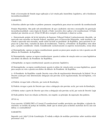 Pode o Governador de Estado negar aplicação a Lei votada pela Assembleia Legislativa, sob o fundament
inconstitucionalidade?
GABARITO:
A doutrina admite que todos os poderes possuem competência para atuar no controle da constitucionalid
Posição Majoritária: Sim pode sob entendimento de que o judiciário não tem o monopólio da apreciação
inconstitucionalidade como órgão do Estado o Poder executivo deve aplicar a lei constitucional. O Poder
estadual por simetria ao art. 78 da CF/88 deve cumprir a Consituição e observar as leis.
1 - Determinado projeto de lei de iniciativa do Supremo Tribunal Federal é primeiramente discutido, vot
aprovado sem emendas no Senado Federal, seguindo para a Câmara dos Deputados, onde também é disc
votado e aprovado sem emendas, sendo então enviado ao presidente da República, para sancioná-lo ou v
prazo de 15 dias úteis, contados da datas do recebimento. Todavia, o Presidente da República resta silent
pois, o projeto considerado vetado. Considerando exclusivamente os aspectos mencionados, nessa situaç
a) Desrespeitadas apenas as regras constitucionais quanto ao prazo para sanção ou veto e quanto aos efe
silêncio do Presidente da República;
b) Desrespeitadas apenas as regras constitucionais quanto à ordem de votação entre as casas legislativas
aos efeitos do silêncio do Presidente da República;
c) Respeitadas as regras constitucionais quanto ao processo legislativo;
d) Desrespeitadas as regras constitucionais quanto à ordem de votação entre as casas legislativas, quanto
para sanção ou veto e quanto aos efeitos do silêncio do Presidente da República.
2 - O Presidente da República expede Decreto com o fim de regulamentar determinada lei federal. No en
Decreto acaba por criar determinada obrigação não prevista na lei regulamentada. Em tal hipótese, o Co
nacional:
a) Poderia revogar todo o Decreto, por meio de Resolução;
b) Poderia revogar a parte do Decreto que criou a obrigação não prevista na lei, por meio de Resolução;
c) Poderia sustar a parte do Decreto que criou a obrigação não prevista na lei, por meio de Decreto Legisl
d) Nada poderia fazer em relação ao Decreto, em respeito ao principio da separação dos poderes.
AULA 14
Caso concreto: (CESPE/TRT-17ª/2009) É constitucional medida provisória que discipline o trâmite da a
rescisória no âmbito da justiça do trabalho, desde que se atente para os limites materiais da CF, tais com
defesa e o contraditório?
GABARITO:
Segundo o art. 62§1º,I,b da Constituição: É vedada a edição de medidas provisórias sobre matéria relativ
processual civil.
 