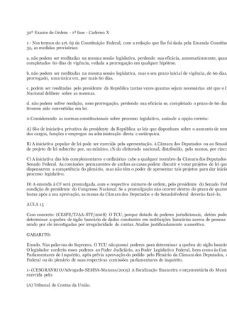 32º Exame de Ordem - 1ª fase - Caderno X
1 - Nos termos do art. 62 da Constituição Federal, com a redação que lhe foi dada pela Emenda Constituc
32, as medidas provisórias:
a. não podem ser reeditadas na mesma sessão legislativa, perdendo sua eficácia, automaticamente, quan
completados 60 dias de vigência, vedada a prorrogação em qualquer hipótese.
b. não podem ser reeditadas na mesma sessão legislativa, mas o seu prazo inicial de vigência, de 60 dias,
prorrogado, uma única vez, por mais 60 dias.
c. podem ser reeditadas pelo presidente da República tantas vezes quantas sejam necessárias até que o C
Nacional delibere sobre as mesmas.
d. não podem sofrer reedição, nem prorrogação, perdendo sua eficácia se, completado o prazo de 60 dias
tiverem sido convertidas em lei.
2-Considerando as normas constitucionais sobre processo legislativo, assinale a opção correta:
A) São de iniciativa privativa do presidente da República as leis que disponham sobre o aumento de rem
dos cargos, funções e empregos na administração direta e autárquica.
B) A iniciativa popular de lei pode ser exercida pela apresentação, à Câmara dos Deputados ou ao Senado
de projeto de lei subscrito por, no mínimo, 1% do eleitorado nacional, distribuído, pelo menos, por cinco
C) A iniciativa das leis complementares e ordinárias cabe a qualquer membro da Câmara dos Deputados
Senado Federal. As comissões permanentes de ambas as casas podem discutir e votar projetos de lei que
dispensarem a competência do plenário, mas não têm o poder de apresentar tais projetos para dar início
processo legislativo.
D) A emenda à CF será promulgada, com o respectivo número de ordem, pelo presidente do Senado Fed
condição de presidente do Congresso Nacional. Se a promulgação não ocorrer dentro do prazo de quaren
horas após a sua aprovação, as mesas da Câmara dos Deputados e do SenadoFederal deverão fazê-lo.
AULA 15
Caso concreto: (CESPE/TJAA-STF/2008) O TCU, porque dotado de poderes jurisdicionais, detém poder
determinar a quebra de sigilo bancário de dados constantes em instituições bancárias acerca de pessoas
sendo por ele investigadas por irregularidade de contas. Analise justificadamente a assertiva.
GABARITO:
Errado. Nas palavras do Supremo, O TCU não possui poderes para determinar a quebra do sigilo bancár
O legislador conferiu esses poderes ao Poder Judiciário, ao Poder Legislativo Federal, bem como às Com
Parlamentares de Inquérito, após prévia aprovação do pedido pelo Plenário da Câmara dos Deputados, d
Federal ou do plenário de suas respectivas comissões parlamentares de inquérito.
1- (CESGRANRIO/Advogado-SEMSA-Manaus/2005) A fiscalização financeira e orçamentária do Munic
exercida pelo:
(A) Tribunal de Contas da União.
 