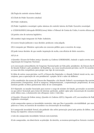 (B) Órgão de controle externo federal.
(C) Chefe do Poder Executivo estadual.
(D) Poder Judiciário.
(E) Poder Legislativo municipal e pelos sistemas de controle interno do Poder Executivo municipal.
2- (CESGRANRIO/Advogado-BNDES/2004) Sobre o Tribunal de Contas da União, é correto afirmar qu
(A) pratica atos de natureza legislativa.
(B) constitui órgão integrante do Poder Judiciário.
(C) exerce função judicante e suas decisões produzem coisa julgada.
(D) é composto por Ministros aprovados em concurso público para o exercício do cargo.
(E) pode tomar decisões de que resulte imputação de multa, com eficácia de título executivo.
AULA 16
1) Questão: (Exame da Ordem 2009.2 Questão 15. Caderno LIBERDADE). Assinale a opção correta acerc
organização do Congresso Nacional.
a) A convocação extraordinária do Congresso Nacional pode ser feita pelos presidentes da Câmara dos D
do Senado Federal e pelo presidente da República, nos casos taxativamente previstos na CF. Os membro
as casas não têm competência para propor esse tipo de convocação.
b) Além de outros casos previstos na CF, a Câmara dos Deputados e o Senado Federal reunir-se-ão, em s
conjunta, para a apreciação de veto presidencial a projeto de lei e sobre ele deliberar.
c) Na constituição das mesas da Câmara dos Deputados e do Senado Federal e na montagem das comissõ
permanentes e temporárias, há de se assegurar, obrigatoriamente, a representação proporcional, de mod
nenhum partido ou bloco parlamentar deixe de ser contemplado.
d) O deputado ou senador licenciado para exercer o cargo de ministro de Estado, governador ou secretár
ou que estiver licenciado para tratar de interesse particular, poderá optar pela remuneração do mandato
neste último caso, o afastamento não ultrapasse cento e vinte dias.
2) Questão: (Exame da Ordem 2009.3 Questão 16. Caderno AZUL). Segundo a CF, aos membros do Pode
Legislativo municipal.
a) são asseguradas apenas as imunidades materiais, visto que lhes é garantida a inviolabilidade por suas
palavras e votos, no exercício do mandato e na circunscrição do município.
b) é assegurada imunidade formal, não podendo eles sofrer persecução penal pela prática de delitos, sem
licença da respectiva câmara municipal.
c) não são asseguradas imunidades formais nem materiais.
d) são asseguradas, em observância ao princípio da simetria, as mesmas prerrogativas formais e materia
 