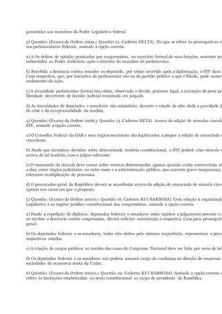 garantidas aos membros do Poder Legislativo federal.
3) Questão: (Exame da Ordem 2009.1 Questão 21. Caderno DELTA). No que se refere às prerrogativas co
aos parlamentares federais, assinale a opção correta.
a) A Os delitos de opinião praticados por congressistas, no exercício formal de suas funções, somente pod
submetidos ao Poder Judiciário após o término do mandato do parlamentar.
b) Recebida a denúncia contra senador ou deputado, por crime ocorrido após a diplomação, o STF dará c
Casa respectiva, que, por iniciativa do parlamentar réu ou do partido político a que é filiado, pode sustar
andamento da ação.
c) A imunidade parlamentar formal não obsta, observado o devido processo legal, a execução de pena pri
liberdade decorrente de decisão judicial transitada em julgado.
d) As imunidades de deputados e senadores não subsistirão durante o estado de sítio dada a gravidade d
de crise e da excepcionalidade da medida.
4) Questão: (Exame da Ordem 2008.3 Questão 15. Caderno BETA). Acerca da edição de súmulas vincula
STF, assinale a opção correta.
a) O Conselho Federal da OAB e seus órgãos seccionais são legitimados a propor a edição de enunciado d
vinculante.
b) Ainda que inexistam decisões sobre determinada matéria constitucional, o STF poderá criar súmula v
acerca de tal matéria, caso a julgue relevante.
c) O enunciado da súmula deve versar sobre normas determinadas apenas quando exista controvérsia at
a elas, entre órgãos judiciários ou entre esses e a administração pública, que acarrete grave insegurança j
relevante multiplicação de processos.
d) O procurador-geral da República deverá se manifestar acerca da edição de enunciado de súmula vincu
apenas nos casos em que o propuser.
5) Questão: (Exame da Ordem 20010.1 Questão 16. Caderno RUI BARBOSA). Com relação à organização
Legislativo e ao regime jurídico constitucional dos congressistas, assinale a opção correta.
a) Desde a expedição do diploma, deputados federais e senadores estão sujeitos a julgamento perante o S
ao receber a denúncia contra congressista, deverá solicitar autorização à respectiva Casa para prosseguir
penal.
b) Os deputados federais e os senadores, todos eles eleitos pelo sistema majoritário, representam o povo
respectivos estados.
c) A criação de cargos públicos no âmbito das casas do Congresso Nacional deve ser feita por meio de lei
d) Os deputados federais e os senadores não podem assumir cargo de confiança na direção de empresas
sociedades de economia mista da União.
6) Questão: (Exame da Ordem 20010.1 Questão 22. Caderno RUI BARBOSA). Assinale a opção correta n
refere às limitações estabelecidas no texto constitucional ao cargo de presidente da República.
 