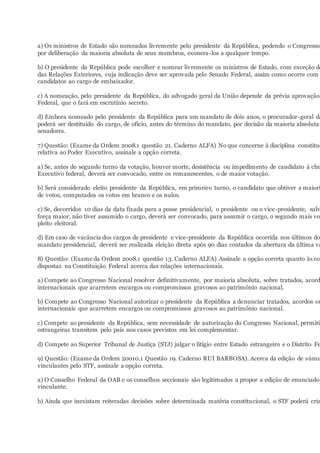 a) Os ministros de Estado são nomeados livremente pelo presidente da República, podendo o Congresso
por deliberação da maioria absoluta de seus membros, exonera-los a qualquer tempo.
b) O presidente da República pode escolher e nomear livremente os ministros de Estado, com exceção do
das Relações Exteriores, cuja indicação deve ser aprovada pelo Senado Federal, assim como ocorre com o
candidatos ao cargo de embaixador.
c) A nomeação, pelo presidente da República, do advogado geral da União depende da prévia aprovação
Federal, que o fará em escrutínio secreto.
d) Embora nomeado pelo presidente da República para um mandato de dois anos, o procurador-geral da
poderá ser destituído do cargo, de ofício, antes do término do mandato, por decisão da maioria absoluta
senadores.
7) Questão: (Exame da Ordem 2008.1 questão 21. Caderno ALFA) No que concerne à disciplina constituc
relativa ao Poder Executivo, assinale a opção correta.
a) Se, antes do segundo turno da votação, houver morte, desistência ou impedimento de candidato à che
Executivo federal, deverá ser convocado, entre os remanescentes, o de maior votação.
b) Será considerado eleito presidente da República, em primeiro turno, o candidato que obtiver a maiori
de votos, computados os votos em branco e os nulos.
c) Se, decorridos 10 dias da data fixada para a posse presidencial, o presidente ou o vice-presidente, salv
força maior, não tiver assumido o cargo, deverá ser convocado, para assumir o cargo, o segundo mais vot
pleito eleitoral.
d) Em caso de vacância dos cargos de presidente e vice-presidente da República ocorrida nos últimos do
mandato presidencial, deverá ser realizada eleição direta após 90 dias contados da abertura da última va
8) Questão: (Exame da Ordem 2008.1 questão 13. Caderno ALFA) Assinale a opção correta quanto às com
dispostas na Constituição Federal acerca das relações internacionais.
a) Compete ao Congresso Nacional resolver definitivamente, por maioria absoluta, sobre tratados, acord
internacionais que acarretem encargos ou compromissos gravosos ao patrimônio nacional.
b) Compete ao Congresso Nacional autorizar o presidente da República a denunciar tratados, acordos ou
internacionais que acarretem encargos ou compromissos gravosos ao patrimônio nacional.
c) Compete ao presidente da República, sem necessidade de autorização do Congresso Nacional, permitir
estrangeiras transitem pelo país nos casos previstos em lei complementar.
d) Compete ao Superior Tribunal de Justiça (STJ) julgar o litígio entre Estado estrangeiro e o Distrito Fe
9) Questão: (Exame da Ordem 20010.1 Questão 19. Caderno RUI BARBOSA). Acerca da edição de súmu
vinculantes pelo STF, assinale a opção correta.
a) O Conselho Federal da OAB e os conselhos seccionais são legitimados a propor a edição de enunciado
vinculante.
b) Ainda que inexistam reiteradas decisões sobre determinada matéria constitucional, o STF poderá cria
 