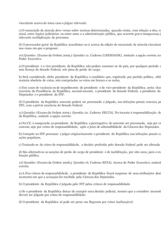 vinculante acerca do tema caso o julgue relevante.
c) O enunciado da súmula deve versar sobre normas determinadas, quando exista, com relação a elas, co
atual, entre órgãos judiciários ou entre esses e a administração pública, que acarrete grave insegurança j
relevante multiplicação de processos.
d) O procurador-geral da República manifestar-se-á acerca da edição de enunciado de súmula vinculante
nos casos em que o propuser.
10) Questão: (Exame da Ordem 2009.2 Questão 21. Caderno LIBERDADE). Assinale a opção correta ace
Poder Executivo.
a) O presidente e o vice-presidente da República não podem ausentar-se do país, por qualquer período d
sem licença do Senado Federal, sob pena de perda do cargo.
b) Será considerado eleito presidente da República o candidato que, registrado por partido político, obtiv
maioria absoluta de votos, não computados os votos em branco e os nulos.
c) Em casos de vacância ou de impedimento do presidente e do vice-presidente da República, serão cham
exercício da Presidência da República, sucessivamente, o presidente do Senado Federal, o presidente da
Deputados e o presidente do STF.
d) O presidente da República somente poderá ser processado e julgado, nas infrações penais comuns, pe
STF, com a prévia anuência do Senado Federal.
11) Questão: (Exame da Ordem 2009.1 Questão 22. Caderno DELTA). No tocante à responsabilização do
da República, assinale a opção correta.
a) Na CF, é assegurada ao presidente da República a prerrogativa de somente ser processado, seja por cr
comum, seja por crime de responsabilidade, após o juízo de admissibilidade da Câmara dos Deputados.
b) Compete ao STF processar e julgar originariamente o presidente da República nas infrações penais co
ações populares.
c) Tratando-se de crime de responsabilidade, a decisão proferida pelo Senado Federal pode ser alterada p
d) São alternativas as sanções de perda do cargo de presidente e de inabilitação, por oito anos, para o exe
função pública.
12) Questão: (Exame da Ordem 2008.3 Questão 16. Caderno BETA). Acerca do Poder Executivo, assinale
correta.
a) A Nos crimes de responsabilidade, o presidente da República ficará suspenso de suas atribuições desd
momento em que a acusação for recebida pela Câmara dos Deputados.
b) O presidente da República é julgado pelo STF pelos crimes de responsabilidade.
c) Se o presidente da República deixar de cumprir uma decisão judicial, mesmo que a considere inconstit
deverá ser julgado por crime de responsabilidade.
d) O presidente da República só pode ser preso em flagrante por crime inafiançável.
 