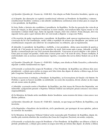 13) Questão: (Questão 56 - Exame 29 - OAB-RJ) - Em relação ao Poder Executivo brasileiro, aponte a op
a) A despeito das alterações no capítulo constitucional referente ao Presidente da República, o sistema
constitucional brasileiro continua a não admitir candidaturas autônomas nem avulsas para os cargos de
e vice-presidente da República;
b) João, Pedro e Antonio são candidatos à presidência da República. No fim da apuração dos votos do pr
turno de votação, os dois primeiros resultaram os mais votados, mas nenhum deles logrou reunir os voto
necessários à eleição desde logo. Antes da segunda votação, João veio a falecer. Nessa situação, deve real
segundo turno, para o qual Antonio deve ser convocado a disputar o cargo com Pedro;
c) No exercício do poder regulamentar, o presidente da República pode aprovar regulamentos e baixar d
a execução da lei e da Constituição, sendo válida a expedição de normas que disciplinem por inteiro as di
constitucionais enquanto não sobrevier lei complementar ou ordinária, que as regulamente;
d) Adroaldo é o presidente da República e Anfilófio, o vice-presidente, eleitos para mandato de quatro an
período de 1º de janeiro de 2003 a 31 de dezembro de 2006. Dois meses após a posse, Adroaldo e Anfilóf
devido a contaminação por um vírus mutante desconhecido. Convocam-se novas eleições e são eleitos Ál
César para os cargos em questão, vindo estes a tomar posse em 1º de maio de 2003. Nessas condições, de
conformidade com as normas constitucionais vigentes, o mandato dos novos eleitos findará em 31 de dez
2006.
14) Questão: (Questão 38 - Exame 17 - OAB-RJ) - Indique, com alusão ao Poder Executivo, a alternativa
segundo a ordem fundamental em vigor:
a) Ocorrendo a vacância dos cargos de Presidente e Vice-Presidente da República nos últimos dois anos
presidencial, a eleição para ambos os cargos será feita trinta dias depois de aberta a última vaga, de form
pelo Congresso Nacional, na forma da lei;
b) Para concorrerem à reeleição, o Presidente da República, os Governadores de Estado e do Distrito Fed
Prefeitos e quem os houver sucedido ou substituído no curso dos mandatos, devem afastar-se dos respec
até seis meses antes do pleito;
c) Admitida a acusação contra o Presidente da República, por dois terços da Câmara dos Deputados, será
submetido a julgamento perante o Supremo Tribunal Federal nas infrações penais comuns e nos crimes
responsabilidade;
d) Os Ministros de Estado serão escolhidos dentre brasileiros natos maiores de trinta e cinco anos e no e
direitos políticos.
15) Questão: (Questão 38 - Exame 18 - OAB-RJ) - Assinale, no que tange aos Poderes da República, a opç
incorreta:
a) Os Deputados e Senadores são invioláveis, civil e penalmente, por quaisquer de suas opiniões, palavra
no exercício do mandato;
b) Os Ministros do Supremo Tribunal Federal serão nomeados pelo Presidente da República, depois de a
escolha pela maioria absoluta dos membros das Casas do Congresso Nacional, em sessão conjunta;
c) Ocorrendo a vacância dos cargos de Presidente e Vice-Presidente da República nos últimos 2 (dois) an
período presidencial, a eleição para ambos os cargos será feita 30 (trinta) dias depois de aberta a última
 