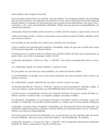 forma indireta, pelo Congresso Nacional;
d) As comissões parlamentares de inquérito, que terão poderes de investigação próprios das autoridades
além de outros previstos nos regimentos das respectivas Casas, serão criadas pela Câmara dos Deputado
Senado Federal, em conjunto ou separadamente, para apuração de fato determinado e por prazo certo, s
conclusões, se for o caso, encaminhadas ao Ministério Público para que promova a responsabilidade civi
criminal dos infratores.
16) Questão: (Exame da Ordem 2008.2 Questão 15. Caderno ÁGUA). Assinale a opção correta acerca do
a) São suas funções receber e conhecer reclamações contra membro ou órgão do Poder Judiciário, inclus
seus serviços auxiliares.
b) O mandato de seus membros dura quatro anos, admitida uma recondução.
c) Seus membros são nomeados pelo presidente da República, depois de aprovada a escolha pela maioria
da Câmara dos Deputados e do Senado Federal.
d) Nenhum de seus membros pode ser indicado pelo Conselho Federal da OAB, cujos representantes pod
porém, falar e ser ouvidos em quaisquer sessões do CNJ.
17) Questão (Questão 81 - Exame 115 ? Tipo 1 - OAB-SP) - Com relação às garantias dos juízes, é correto
que:
a) a vitaliciedade impede, de maneira definitiva, a perda do cargo.
b) o juiz poderá ser removido para outra jurisdição, por motivo de interesse público.
c) a irredutibilidade de subsídio torna o juiz imune à tributação por meio do imposto sobre a renda e pro
qualquer natureza.
d) a vitaliciedade é sempre adquirida pelo juiz após 2 anos de exercício no cargo.
18) Questão:(Questão 38 - Exame 15 - OAB-RJ) - Aponte, em meio às proposições elencadas a seguir, ve
acerca dos Poderes, aquela formulada com INCORREÇÃO diante do Texto Constitucional:
a) Inclui-se entre as competências exclusivas do Congresso Nacional a de aprovar o estado de defesa e a i
federal, autorizar o estado de sítio, ou suspender qualquer uma dessas medidas;
b) O Presidente da República, os Governadores de Estado e do Distrito Federal, os Prefeitos e quem os h
sucedido ou substituído no curso dos mandatos poderão ser reeleitos para um único período subsequente
c) Admitida a acusação contra o Presidente da República, por dois terços da Câmara dos Deputados, será
submetido a julgamento perante o Supremo Tribunal Federal, nas infrações penais comuns, ou perante o
Federal, nos crimes de responsabilidade;
d) Os juízes gozam da garantia da vitaliciedade que, no segundo grau, só será adquirida após um ano de
da inamovibilidade, salvo por motivo de interesse público, e da irredutibilidade de subsídios.
19) Questão: (Questão 12 - Exame 123 ? Tipo 1 - OAB-SP) - Não é considerado instrumento componente
brasileiro de ?freios e contra-pesos? (checks and balances):
 