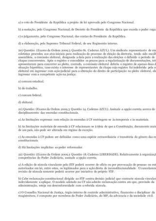 a) o veto do Presidente da República a projeto de lei aprovado pelo Congresso Nacional.
b) a sustação, pelo Congresso Nacional, de Decreto do Presidente da República que exceda o poder regul
c) o julgamento, pelo Congresso Nacional, das contas do Presidente da República.
d) a elaboração, pelo Supremo Tribunal Federal, de seu Regimento interno.
20) Questão: (Exame da Ordem 2009.3 Questão 81. Caderno AZUL). Um sindicato representante de em
celetistas procedeu aos atos iniciais para realização do processo de eleição da diretoria, tendo sido escolh
assembleia, a comissão eleitoral, designada a data para a realização das eleições e definido o período de r
chapas concorrentes. Após o registro e concedidos os prazos para a regularização de documentações, três
apresentaram para concorrer ao pleito, contudo, a comissão eleitoral deferiu o registro de apenas duas d
situação hipotética, caso exista o interesse de representantes da chapa cujo registro foi indeferido pela co
eleitoral em ingressar com ação judicial para a obtenção do direito de participação no pleito eleitoral, ele
ingressar com a competente ação na justiça:
a) comum estadual.
b) do trabalho.
c) comum federal.
d) eleitoral.
21) Questão: (Exame da Ordem 2009.3 Questão 14. Caderno AZUL). Assinale a opção correta acerca do
disciplinamento das emendas constitucionais.
a) As limitações expressas com relação às emendas à CF restringem-se às temporais e às materiais.
b) As limitações materiais de emenda à CF relacionam-se à ideia de que a Constituição, documento mais
de um país, não pode ser alterada em regime de exceção.
c) As emendas à CF podem ser definidas como uma espécie extraordinária e transitória do gênero das re
constitucionais.
d) Há limitações implícitas ao poder reformador.
22) Questão: (Exame da Ordem 2009.2 Questão 18. Caderno LIBERDADE). Relativamente à organizaçã
competências do Poder Judiciário, assinale a opção correta.
a) A edição de súmula vinculante pelo STF poderá ocorrer de ofício ou por provocação de pessoas ou ent
autorizados em lei, entre estes, os legitimados para a ação direta de inconstitucionalidade. O cancelamen
revisão de súmula somente poderá ocorrer por iniciativa do próprio STF.
b) Cabe reclamação constitucional dirigida ao STF contra decisão judicial que contrarie súmula vinculan
indevidamente a aplique. O modelo adotado na CF não admite reclamação contra ato que, provindo da
administração, esteja em desconformidade com a referida súmula.
c) O Conselho Nacional de Justiça, órgão interno de controle administrativo, financeiro e disciplinar da
magistratura, é composto por membros do Poder Judiciário, do MP, da advocacia e da sociedade civil.
 