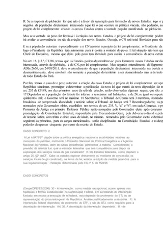 R: Se a resposta do plebiscito for que não é a favor da separação para formação de novos Estados, logo o p
negativa da população diretamente interessada (que foi o que ocorreu na prática) vincula, não podendo, ass
projeto de lei complementar criando os novos Estados contra a vontade popular manifestada no plebiscito.
Mas se a vontade do povo for favorável à criação dos novos Estados, o projeto de lei complementar poderá
irá avaliar a conveniência ou não da criação dos novos Estados. Ou seja, o CN terá total liberdade para não
E se a população autorizar o procedimento e o CN aprovar o projeto de lei complementar, o Presidente da
logo o Presidente da República terá autonomia para ir contra a vontade do povo. E tal situação não tem qua
Chefe do Executivo, mesmo que eleito pelo povo tem liberdade para avaliar a conveniência da nova estrutu
No art. 18, § 3.º, CF/88, temos que os Estados podem desmembrar-se para formarem novos Estados median
interessada, através de plebiscito, e do CN, por lei complementar. Mas segundo entendimento do Supremo
ADIn 2650, em 24/08/2011, deve o entendimento de que a população diretamente interessada ser ouvida no
desmembramento, deve envolver não somente a população do território a ser desmembrado mas a de todo
de todo Estado do Pará.
Por fim, temos o caso de o povo autorizar a criação do novo Estado, o projeto de lei complementar ser apro
República sancionar, promulgar e determinar a publicação da nova lei que tratará da nova disposição do te
art. 235 da CF/88, nos dez primeiros anos da referida criação, serão observadas algumas regras, que são: a
17 Deputados se a população do Estado for inferior a seiscentos mil habitantes, e de 24, se igual ou superio
quinhentos mil; o Governo terá no máximo 10 Secretarias; o Tribunal de Contas terá 3 membros, nomeados
brasileiros de comprovada idoneidade e notório saber; o Tribunal de Justiça terá 7 Desembargadores; os pr
nomeados pelo Governador eleito, escolhidos nos termos do art. 235, V, “a” e “b”; em cada Comarca, o pri
Promotor de Justiça e o primeiro Defensor Público serão nomeados pelo Governador eleito após concurso
promulgação da Constituição Estadual, responderão pela Procuradoria-Geral, pela Advocacia-Geral e pela
de notório saber, com trinta e cinco anos de idade, no mínimo, nomeados pelo Governador eleito e demissív
seguirem às primeiras, para os cargos mencionados, serão disciplinadas na Constituição Estadual e as desp
poderão ultrapassar cinquenta por cento da receita do Estado.
CASO CONCRETO 2
A Lei n 9478/97 dispõe sobre a política energética nacional e as atividades relativas ao
monopólio do petróleo, instituindo o Conselho Nacional de Política Energética e a Agência
Nacional do Petróleo, além de outras providências pertinentes à matéria. Considerando a
previsão da referida Lei, qual a entidade federativa que terá competência para dispor da
exploração dos serviços locais de gás canalizado? R.:Os Estados federados, como dispõem o
artigo 25, §2º daCF. Cabe os estados explorar diretamente ou mediante de concessão, os
serviços locais de gá canalizado, na forma da lei, vedada a edição de medida provisória para a
sua regulamentação - Redação determinada pelo EC nº 5, de 15/8/95
CASO CONCRETO3
(Cespe/DPE/ES/2006) 30 - A intervenção, como medida excepcional, ocorre apenas nas
hipóteses e formas estabelecidas na Constituição Federal. Em se tratando de intervenção
fundada em recusa a execução de lei federal, esta depende de provimento do STJ ou de
representação do procurador-geral da República. Analise justificadamente a assertiva. R.: A
intervenção federal dependerá de provimento do STF, e não do STJ, como requisito para a
decretação de intervenção Art. 36. A decretação da intervenção dependerá: III - de
 