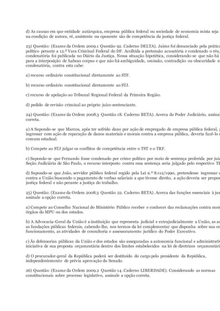d) As causas em que entidade autárquica, empresa pública federal ou sociedade de economia mista seja i
na condição de autora, ré, assistente ou oponente são de competência da justiça federal.
23) Questão: (Exame da Ordem 2009.1 Questão 92. Caderno DELTA). Jaime foi denunciado pela prática
político perante a 12.ª Vara Criminal Federal do DF. Acolhida a pretensão acusatória e condenado o réu,
condenatória foi publicada no Diário da Justiça. Nessa situação hipotética, considerando-se que não há f
para a interposição de habeas corpus e que não há ambiguidade, omissão, contradição ou obscuridade na
condenatória, contra esta cabe:
a) recurso ordinário constitucional diretamente ao STF.
b) recurso ordinário constitucional diretamente ao STJ.
c) recurso de apelação ao Tribunal Regional Federal da Primeira Região.
d) pedido de revisão criminal ao próprio juízo sentenciante.
24) Questão: (Exame da Ordem 2008.3 Questão 18. Caderno BETA). Acerca do Poder Judiciário, assinal
correta.
a) A Supondo-se que Marcos, após ter sofrido dano por ação de empregado de empresa pública federal, p
ingressar com ação de reparação de danos materiais e morais contra a empresa pública, deveria fazê-lo n
comum estadual.
b) Compete ao STJ julgar os conflitos de competência entre o TST e o TRF.
c) Supondo-se que Fernando fosse condenado por crime político por meio de sentença proferida por juiz
Seção Judiciária de São Paulo, o recurso interposto contra essa sentença seria julgado pelo respectivo TR
d) Supondo-se que João, servidor público federal regido pela Lei n.º 8.112/1990, pretendesse ingressar c
contra a União buscando o pagamento de verbas salariais a que tivesse direito, a ação deveria ser propos
justiça federal e não perante a justiça do trabalho.
25) Questão: (Exame da Ordem 2008.3 Questão 22. Caderno BETA). Acerca das funções essenciais à jus
assinale a opção correta.
a) Compete ao Conselho Nacional do Ministério Público receber e conhecer das reclamações contra mem
órgãos do MPU ou dos estados.
b) A Advocacia-Geral da União é a instituição que representa judicial e extrajudicialmente a União, as au
as fundações públicas federais, cabendo-lhe, nos termos da lei complementar que disponha sobre sua or
funcionamento, as atividades de consultoria e assessoramento jurídico do Poder Executivo.
c) Às defensorias públicas da União e dos estados são asseguradas a autonomia funcional e administrativ
iniciativa de sua proposta orçamentária dentro dos limites estabelecidos na lei de diretrizes orçamentária
d) O procurador-geral da República poderá ser destituído do cargo pelo presidente da República,
independentemente de prévia aprovação do Senado.
26) Questão: (Exame da Ordem 2009.2 Questão 14. Caderno LIBERDADE). Considerando as normas
constitucionais sobre processo legislativo, assinale a opção correta.
 