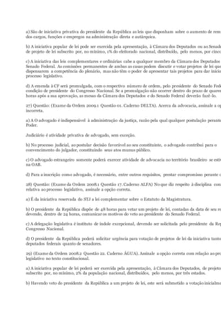 a) São de iniciativa privativa do presidente da República as leis que disponham sobre o aumento de remu
dos cargos, funções e empregos na administração direta e autárquica.
b) A iniciativa popular de lei pode ser exercida pela apresentação, à Câmara dos Deputados ou ao Senado
de projeto de lei subscrito por, no mínimo, 1% do eleitorado nacional, distribuído, pelo menos, por cinco
c) A iniciativa das leis complementares e ordinárias cabe a qualquer membro da Câmara dos Deputados
Senado Federal. As comissões permanentes de ambas as casas podem discutir e votar projetos de lei que
dispensarem a competência do plenário, mas não têm o poder de apresentar tais projetos para dar início
processo legislativo.
d) A emenda à CF será promulgada, com o respectivo número de ordem, pelo presidente do Senado Fede
condição de presidente do Congresso Nacional. Se a promulgação não ocorrer dentro do prazo de quaren
horas após a sua aprovação, as mesas da Câmara dos Deputados e do Senado Federal deverão fazê-lo.
27) Questão: (Exame da Ordem 2009.1 Questão 01. Caderno DELTA). Acerca da advocacia, assinale a op
incorreta.
a) A O advogado é indispensável à administração da justiça, razão pela qual qualquer postulação perante
Poder.
Judiciário é atividade privativa de advogado, sem exceção.
b) No processo judicial, ao postular decisão favorável ao seu constituinte, o advogado contribui para o
convencimento do julgador, constituindo seus atos munus público.
c) O advogado estrangeiro somente poderá exercer atividade de advocacia no território brasileiro se estiv
na OAB.
d) Para a inscrição como advogado, é necessário, entre outros requisitos, prestar compromisso perante o
28) Questão: (Exame da Ordem 2008.1 Questão 17. Caderno ALFA) No que diz respeito à disciplina cons
relativa ao processo legislativo, assinale a opção correta.
a) É da iniciativa reservada do STJ a lei complementar sobre o Estatuto da Magistratura.
b) O presidente da República dispõe de 48 horas para vetar um projeto de lei, contadas da data de seu re
devendo, dentro de 24 horas, comunicar os motivos do veto ao presidente do Senado Federal.
c) A delegação legislativa é instituto de índole excepcional, devendo ser solicitada pelo presidente da Rep
Congresso Nacional.
d) O presidente da República poderá solicitar urgência para votação de projetos de lei da iniciativa tanto
deputados federais quanto de senadores.
29) (Exame da Ordem 2008.2 Questão 22. Caderno ÁGUA). Assinale a opção correta com relação ao pro
legislativo no texto constitucional.
a) A iniciativa popular de lei poderá ser exercida pela apresentação, à Câmara dos Deputados, de projeto
subscrito por, no mínimo, 2% da população nacional, distribuídos, pelo menos, por três estados.
b) Havendo veto do presidente da República a um projeto de lei, este será submetido a votação inicialme
 