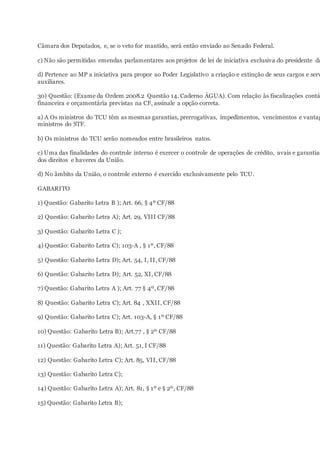 Câmara dos Deputados, e, se o veto for mantido, será então enviado ao Senado Federal.
c) Não são permitidas emendas parlamentares aos projetos de lei de iniciativa exclusiva do presidente da
d) Pertence ao MP a iniciativa para propor ao Poder Legislativo a criação e extinção de seus cargos e serv
auxiliares.
30) Questão: (Exame da Ordem 2008.2 Questão 14. Caderno ÁGUA). Com relação às fiscalizações contá
financeira e orçamentária previstas na CF, assinale a opção correta.
a) A Os ministros do TCU têm as mesmas garantias, prerrogativas, impedimentos, vencimentos e vantag
ministros do STF.
b) Os ministros do TCU serão nomeados entre brasileiros natos.
c) Uma das finalidades do controle interno é exercer o controle de operações de crédito, avais e garantias
dos direitos e haveres da União.
d) No âmbito da União, o controle externo é exercido exclusivamente pelo TCU.
GABARITO
1) Questão: Gabarito Letra B ); Art. 66, § 4º CF/88
2) Questão: Gabarito Letra A); Art. 29, VIII CF/88
3) Questão: Gabarito Letra C );
4) Questão: Gabarito Letra C); 103-A , § 1º, CF/88
5) Questão: Gabarito Letra D); Art. 54, I, II, CF/88
6) Questão: Gabarito Letra D); Art. 52, XI, CF/88
7) Questão: Gabarito Letra A ); Art. 77 § 4º, CF/88
8) Questão: Gabarito Letra C); Art. 84 , XXII, CF/88
9) Questão: Gabarito Letra C); Art. 103-A, § 1º CF/88
10) Questão: Gabarito Letra B); Art.77 , § 2º CF/88
11) Questão: Gabarito Letra A); Art. 51, I CF/88
12) Questão: Gabarito Letra C); Art. 85, VII, CF/88
13) Questão: Gabarito Letra C);
14) Questão: Gabarito Letra A); Art. 81, § 1º e § 2º, CF/88
15) Questão: Gabarito Letra B);
 