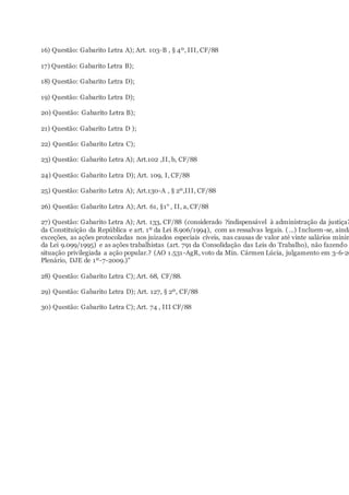 16) Questão: Gabarito Letra A); Art. 103-B , § 4º, III, CF/88
17) Questão: Gabarito Letra B);
18) Questão: Gabarito Letra D);
19) Questão: Gabarito Letra D);
20) Questão: Gabarito Letra B);
21) Questão: Gabarito Letra D );
22) Questão: Gabarito Letra C);
23) Questão: Gabarito Letra A); Art.102 ,II, b, CF/88
24) Questão: Gabarito Letra D); Art. 109, I, CF/88
25) Questão: Gabarito Letra A); Art.130-A , § 2º,III, CF/88
26) Questão: Gabarito Letra A); Art. 61, §1° , II, a, CF/88
27) Questão: Gabarito Letra A); Art. 133, CF/88 (considerado ?indispensável à administração da justiça?
da Constituição da República e art. 1º da Lei 8.906/1994), com as ressalvas legais. (...) Incluem-se, ainda
exceções, as ações protocoladas nos juizados especiais cíveis, nas causas de valor até vinte salários mínim
da Lei 9.099/1995) e as ações trabalhistas (art. 791 da Consolidação das Leis do Trabalho), não fazendo p
situação privilegiada a ação popular.? (AO 1.531-AgR, voto da Min. Cármen Lúcia, julgamento em 3-6-20
Plenário, DJE de 1º-7-2009.)"
28) Questão: Gabarito Letra C); Art. 68, CF/88.
29) Questão: Gabarito Letra D); Art. 127, § 2º, CF/88
30) Questão: Gabarito Letra C); Art. 74 , III CF/88
 