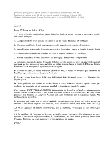 provimento, pelo Supremo Tribunal Federal, de representação do Procurador-Geral da
República, na hipótese do art. 34, VII, e no caso de recusa à execução de lei federal. (NR)
(Redação dada ao inciso pela Emenda Constitucional nº 45, de 08.12.2004, DOU 31.12.2004)
AULA 04
Prova: 27º Exame de Ordem - 1ª fase
1 - O poder reformador constitucional possui limitações de vários matizes. Assinale a única opção que não
uma dessas limitações:
1. - A impossibilidade de um cidadão ser signatário de um projeto de emenda à Constituição
2. - O quorum qualificado de dois terços para aprovação de projetos de emenda à Constituição
3. - A proibição de apresentação de projetos de emenda à Constituição durante a vigência de estado de sítio
4. - A necessidade de tramitação bicameral de todos os projetos de emenda à Constituição
2 - Nomeie, com alusão à defesa do Estado e das instituições democráticas, a opção válida:
A. Constituem pressupostos para a decretação do Estado de Sítio a comoção grave de repercussão nacional,
ocorrência de fatos que comprovem a ineficácia de medida tomada durante o Estado de Defesa e a declaraç
Estado de Guerra ou resposta a agressão armada estrangeira;
B. O Estado de Defesa, da mesma forma que o Estado de Sítio, só poderá ser decretado pelo Presidente da
República, após autorização do Congresso Nacional;
C. O tempo de duração do Estado de Defesa e do Estado de Sítio não poderá ser superior a 30 (trinta) dias
improrrogáveis;
D. Os atos praticados pelo executor da medida, durante o Estado de Defesa, não estão sujeitos, de vez que
resultantes da instauração de um sistema de legalidade extraordinária, o controle judicial.
Caso concreto: (ESAF/EPPGG-MPOG/2009) As imunidades de Deputados ou Senadores só podem subsist
durante o estado de sítio mediante o voto de dois terços dos membros da Casa respectiva, nos casos de atos
praticados fora do recinto do Congresso Nacional, que sejam compatíveis com a execução da medida. Ana
justificadamente a assertiva.
R. A assertiva está errada, uma vez que as imunidades subsistirão em caso de sítio e só podem ser suspensa
mediante o voto de dois terços da casa respectiva, e não ser mantida com os votos. Como prevê o art. 53, §
Art. 53. Os Deputados e Senadores são invioláveis, civil e penalmente, por quaisquer de suas opiniões, pala
votos.
§ 8º As imunidades de Deputados ou Senadores subsistirão durante o estado de sítio, só podendo ser suspen
mediante o voto de dois terços dos membros da Casa respectiva, nos casos de atos praticados fora do recint
Congresso Nacional, que sejam incompatíveis com a execução da medida.
CASO 5
 