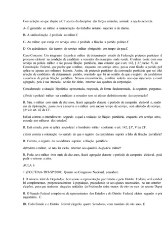 Com relação ao que dispõe a CF acerca da disciplina das forças armadas, assinale a opção incorreta.
A- É garantida ao militar a remuneração do trabalho noturno superior à do diurno.
B- A sindicalização é proibida ao militar.C
C- Ao militar que esteja em serviço ativo é proibida a filiação a partido político.C
D- Os eclesiásticos são isentos do serviço militar obrigatório em tempo de paz.C
Caso Concreto: Um integrante da polícia militar de determinado estado da Federação pretende participar d
processo eleitoral na condição de candidato a vereador do município onde reside. O militar conta com onze
serviço na polícia militar e não possui filiação partidária, mas entende que o art. 142, § 3.º, inciso V, da
Constituição Federal, que proíbe que o militar, enquanto em serviço ativo, possa estar filiado a partido polí
aplica-se apenas aos militares federais. Assim, ele pretende participar da convenção partidária que vai oficia
relação de candidatos de determinado partido, orientado que foi no sentido de que o registro da candidatura
a ausência de prévia filiação partidária. Nessas circunstâncias, o militar solicita aos seus superiores a condi
agregado, pois é sua intenção, se não for eleito, retornar aos quadros da corporação.
Considerando a situação hipotética apresentada, responda, de forma fundamentada, às seguintes perguntas.
a)Pode o policial militar ser candidato a vereador sem se afastar definitivamente da corporação?
R. Sim, o militar com mais de dez anos, ficará agregado durante o período de campanha eleitoral e, sendo
ato da diplomação, passa para a reserva e o militar com menos tempo de serviço, será afastado do serviço.
§8º c/c art. 42 da CF.
b)Está correto o entendimento segundo o qual a vedação de filiação partidária, enquanto em serviço ativo,
estende aos militares dos estados?
R. Está errado, pois se aplica ao policial e bombeiro militar conforme o art. 142, §3º, V da CF.
c)Está correta a orientação no sentido de que o registro da candidatura suprirá a falta de filiação partidária?
R. Correto, o registro da candidatura suprime a filiação partidária.
d)Poderá o militar, se não for eleito, retornar aos quadros da polícia militar?
R. Pode, se o militar tiver mais de dez anos, ficará agregado durante o período de campanha eleitoral, pode
pedir o retorno a ativa.
AULA 6
1. (FCC/TJAA-TRT-SP/2008) Quanto ao Congresso Nacional, considere:
I. O número total de Deputados, bem como a representação por Estado e pelo Distrito Federal, será estabele
lei complementar, proporcionalmente à população, procedendo-se aos ajustes necessários, no ano anterior
eleições, para que nenhuma daquelas unidades da Federação tenha menos de oito ou mais de setenta Deput
II. O Senado Federal compõe-se de representantes dos Estados e do Distrito Federal, eleitos segundo o prin
majoritário. C
III. Cada Estado e o Distrito Federal elegerão quatro Senadores, com mandato de oito anos. E
 