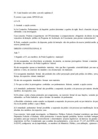 IV. Cada Senador será eleito com três suplentes.E
É correto o que consta APENAS em:
c) I e II.
2- Assinale a opção correta:
b) As Comissões Parlamentares de Inquérito podem determinar a quebra de sigilo fiscal e bancário de pess
submetida à sua investigação.
Caso concreto: Poderia o requerimento de CPI determinar o comparecimento obrigatório do diretor de emp
vencedora da licitação pública do Programa de Aceleração do Crescimento para prestar esclarecimento?
R.:Pode, condução coercitiva do depoente, poder de instrução não são poderes da reserva jurisdicionalão p
reserva jurisdicional
DIREITO CONSTITUCIONAL II
Aula 7
1-Segundo a CF, aos membros do Poder Legislativo municipal:
A) são asseguradas, em observância ao princípio da simetria, as mesmas prerrogativas formais e materiais
garantidas aos membros do Poder Legislativo federal.
B) são asseguradas apenas as imunidades materiais, visto que lhes é garantida a inviolabilidade por suas op
palavras e votos, no exercício do mandato e na circunscrição do município.
C) é assegurada imunidade formal, não podendo eles sofrer persecução penal pela prática de delitos, sem p
licença da respectiva câmara municipal.
D) não são asseguradas imunidades formais nem materiais.
2- No que se refere às prerrogativas conferidas aos parlamentares federais, assinale a opção correta:
a) A imunidade parlamentar formal não possibilita a suspensão da prisão e do processo por maioria absolut
membros da respectiva casa.
b) Os crimes contra a honra praticados por congressistas, no exercício formal de suas funções, somente pod
submetidos ao Poder Judiciário após o término do mandato do parlamentar.
c) Recebida a denúncia contra senador ou deputado a suspensão do processo pode ser por iniciativa do parl
réu ou do partido político a que é filiado.
d) A imunidade parlamentar formal possibilita a suspensão da prisão e do processo por manifestação da ma
absoluta dos membros da respectiva casa.
Caso concreto: Após ampla investigação, os Ministérios Públicos Federal e Estadual concluíram que determ
Deputados Federais e Estaduais, todos pertencentes à mesma legenda partidária, haviam recebido vantagem
pecuniária para que votassem favoravelmente a determinados projetos legislativos de interesse de grandes
empreiteiras do País. Considerando que a conduta dos parlamentares, a teor do art. 37, § 4º, da CR/88 e da
8.429/92, configuraria ato de improbidade, os membros do Ministério Público, com atribuição, ajuizaram a
 