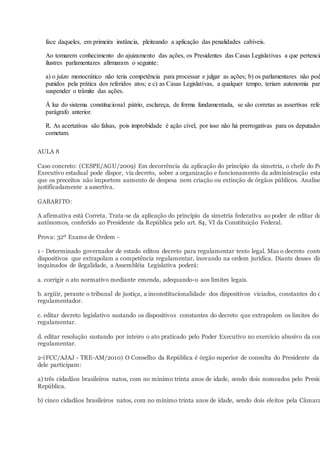face daqueles, em primeira instância, pleiteando a aplicação das penalidades cabíveis.
Ao tomarem conhecimento do ajuizamento das ações, os Presidentes das Casas Legislativas a que pertencia
ilustres parlamentares afirmaram o seguinte:
a) o juízo monocrático não teria competência para processar e julgar as ações; b) os parlamentares não pod
punidos pela prática dos referidos atos; e c) as Casas Legislativas, a qualquer tempo, teriam autonomia para
suspender o trâmite das ações.
À luz do sistema constitucional pátrio, esclareça, de forma fundamentada, se são corretas as assertivas refer
parágrafo anterior.
R. As acertativas são falsas, pois improbidade é ação cível, por isso não há prerrogativas para os deputados
cometam.
AULA 8
Caso concreto: (CESPE/AGU/2009) Em decorrência da aplicação do princípio da simetria, o chefe do Po
Executivo estadual pode dispor, via decreto, sobre a organização e funcionamento da administração esta
que os preceitos não importem aumento de despesa nem criação ou extinção de órgãos públicos. Analise
justificadamente a assertiva.
GABARITO:
A afirmativa está Correta. Trata-se da aplicação do princípio da simetria federativa ao poder de editar de
autônomos, conferido ao Presidente da República pelo art. 84, VI da Constituição Federal.
Prova: 32º Exame de Ordem -
1 - Determinado governador de estado editou decreto para regulamentar texto legal. Mas o decreto conté
dispositivos que extrapolam a competência regulamentar, inovando na ordem jurídica. Diante desses dis
inquinados de ilegalidade, a Assembléia Legislativa poderá:
a. corrigir o ato normativo mediante emenda, adequando-o aos limites legais.
b. argüir, perante o tribunal de justiça, a inconstitucionalidade dos dispositivos viciados, constantes do d
regulamentador.
c. editar decreto legislativo sustando os dispositivos constantes do decreto que extrapolem os limites do
regulamentar.
d. editar resolução sustando por inteiro o ato praticado pelo Poder Executivo no exercício abusivo da com
regulamentar.
2-(FCC/AJAJ - TRE-AM/2010) O Conselho da República é órgão superior de consulta do Presidente da
dele participam:
a) três cidadãos brasileiros natos, com no mínimo trinta anos de idade, sendo dois nomeados pelo Presid
República.
b) cinco cidadãos brasileiros natos, com no mínimo trinta anos de idade, sendo dois eleitos pela Câmara
 