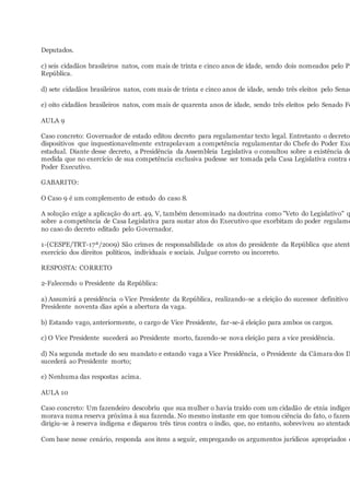 Deputados.
c) seis cidadãos brasileiros natos, com mais de trinta e cinco anos de idade, sendo dois nomeados pelo Pr
República.
d) sete cidadãos brasileiros natos, com mais de trinta e cinco anos de idade, sendo três eleitos pelo Senad
e) oito cidadãos brasileiros natos, com mais de quarenta anos de idade, sendo três eleitos pelo Senado Fe
AULA 9
Caso concreto: Governador de estado editou decreto para regulamentar texto legal. Entretanto o decreto
dispositivos que inquestionavelmente extrapolavam a competência regulamentar do Chefe do Poder Exe
estadual. Diante desse decreto, a Presidência da Assembleia Legislativa o consultou sobre a existência de
medida que no exercício de sua competência exclusiva pudesse ser tomada pela Casa Legislativa contra o
Poder Executivo.
GABARITO:
O Caso 9 é um complemento de estudo do caso 8.
A solução exige a aplicação do art. 49, V, também denominado na doutrina como "Veto do Legislativo" q
sobre a competência de Casa Legislativa para sustar atos do Executivo que exorbitam do poder regulame
no caso do decreto editado pelo Governador.
1-(CESPE/TRT-17ª/2009) São crimes de responsabilidade os atos do presidente da República que atente
exercício dos direitos políticos, individuais e sociais. Julgue correto ou incorreto.
RESPOSTA: CORRETO
2-Falecendo o Presidente da República:
a) Assumirá a presidência o Vice Presidente da República, realizando-se a eleição do sucessor definitivo
Presidente noventa dias após a abertura da vaga.
b) Estando vago, anteriormente, o cargo de Vice Presidente, far-se-á eleição para ambos os cargos.
c) O Vice Presidente sucederá ao Presidente morto, fazendo-se nova eleição para a vice presidência.
d) Na segunda metade do seu mandato e estando vaga a Vice Presidência, o Presidente da Câmara dos D
sucederá ao Presidente morto;
e) Nenhuma das respostas acima.
AULA 10
Caso concreto: Um fazendeiro descobriu que sua mulher o havia traído com um cidadão de etnia indígen
morava numa reserva próxima à sua fazenda. No mesmo instante em que tomou ciência do fato, o fazend
dirigiu-se à reserva indígena e disparou três tiros contra o índio, que, no entanto, sobreviveu ao atentado
Com base nesse cenário, responda aos itens a seguir, empregando os argumentos jurídicos apropriados e
 