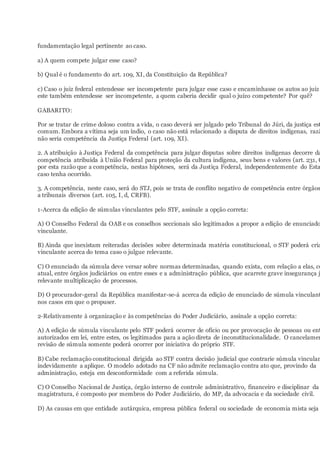 fundamentação legal pertinente ao caso.
a) A quem compete julgar esse caso?
b) Qual é o fundamento do art. 109, XI, da Constituição da República?
c) Caso o juiz federal entendesse ser incompetente para julgar esse caso e encaminhasse os autos ao juiz
este também entendesse ser incompetente, a quem caberia decidir qual o juízo competente? Por quê?
GABARITO:
Por se tratar de crime doloso contra a vida, o caso deverá ser julgado pelo Tribunal do Júri, da justiça est
comum. Embora a vítima seja um índio, o caso não está relacionado a disputa de direitos indígenas, razã
não seria competência da Justiça Federal (art. 109, XI).
2. A atribuição à Justiça Federal da competência para julgar disputas sobre direitos indígenas decorre da
competência atribuída à União Federal para proteção da cultura indígena, seus bens e valores (art. 231, C
por esta razão que a competência, nestas hipóteses, será da Justiça Federal, independentemente do Esta
caso tenha ocorrido.
3. A competência, neste caso, será do STJ, pois se trata de conflito negativo de competência entre órgãos
a tribunais diversos (art. 105, I, d, CRFB).
1-Acerca da edição de súmulas vinculantes pelo STF, assinale a opção correta:
A) O Conselho Federal da OAB e os conselhos seccionais são legitimados a propor a edição de enunciado
vinculante.
B) Ainda que inexistam reiteradas decisões sobre determinada matéria constitucional, o STF poderá cria
vinculante acerca do tema caso o julgue relevante.
C) O enunciado da súmula deve versar sobre normas determinadas, quando exista, com relação a elas, co
atual, entre órgãos judiciários ou entre esses e a administração pública, que acarrete grave insegurança j
relevante multiplicação de processos.
D) O procurador-geral da República manifestar-se-á acerca da edição de enunciado de súmula vinculant
nos casos em que o propuser.
2-Relativamente à organização e às competências do Poder Judiciário, assinale a opção correta:
A) A edição de súmula vinculante pelo STF poderá ocorrer de ofício ou por provocação de pessoas ou ent
autorizados em lei, entre estes, os legitimados para a ação direta de inconstitucionalidade. O cancelamen
revisão de súmula somente poderá ocorrer por iniciativa do próprio STF.
B) Cabe reclamação constitucional dirigida ao STF contra decisão judicial que contrarie súmula vinculan
indevidamente a aplique. O modelo adotado na CF não admite reclamação contra ato que, provindo da
administração, esteja em desconformidade com a referida súmula.
C) O Conselho Nacional de Justiça, órgão interno de controle administrativo, financeiro e disciplinar da
magistratura, é composto por membros do Poder Judiciário, do MP, da advocacia e da sociedade civil.
D) As causas em que entidade autárquica, empresa pública federal ou sociedade de economia mista seja
 