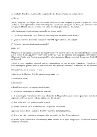 na condição de autora, ré, assistente ou oponente são de competência da justiça federal.
AULA 11
Mévio, advogado com longos anos de carreira, resolve concorrer a vaga de magistrado surgida no Tribun
Justiça K, tendo apresentado o seu currículo para a Ordem dos Advogados do Brasil, que o incluiu na list
advogados. Mesma situação ocorreu com a lista escolhida pelo Tribunal de Justiça.
À luz das normas constitucionais, responda aos itens a seguir:
A) Qual é o percentual de vagas destinada aos advogados nos Tribunais de Justiça?
B) Quais são os ritos de escolha realizados pela OAB e pelo Tribunal de Justiça?
C) De quem é a competência para nomeação?
GABARITO:
O ingresso do advogado na carreira da magistratura pode ocorrer através do denominado Quinto Constit
pois a norma do art., 94, da CF, reserva um quinto das vagas dos tribunais para ocupação dentre membr
Ministério Público e da Advocacia, com notório saber, reputação ilibada, com mais de dez anos de ativida
profissional.
A OAB, no caso a seccional estadual, indicará os candidatos em lista sêxtupla, cabendo ao Tribunal de Ju
uma lista tríplice que será enviada ao Governador do Estado que escolherá, livremente, um dos indicados
Prova: 31º Exame de Ordem - 1ª fase
1- Os cargos de Ministro do S.T.J. devem ser providos por:
a. Brasileiros natos;
b. Brasileiros;
c. Brasileiros natos e portugueses equiparados;
d. Brasileiros e estrangeiros residentes no Brasil.
2 - A Constituição Federal estabelece que o Estatuto da Magistratura deve observar princípios constitucio
expressos, entre os quais a vedação à promoção do juiz que:
a) tiver idade inferior a 35 (trinta e cinco) anos.
b) estiver abaixo de outro juiz em lista de antiguidade na carreira.
c) possuir menos de 10 (dez) anos de efetivo exercício de função pública.
d) figurar por três vezes consecutivas ou cinco alternadas em lista de merecimento.
e) retiver, injustificadamente, autos em seu poder além do prazo legal, não podendo devolvê-los ao cartó
despacho ou decisão.
 