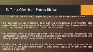 5. Tema Cêntrico – Provas Ilícitas
• Art. 5º LVI “ São inadmissíveis, no processo, as provas obtidas por meios ilícitos ”
 Em qualquer relação processual as provas são consideradas determinantes para
aplicação das consequências ao caso julgado. Sem provas não há como ajuizar uma
ação, bem como garantir da parte contraposta sua defesa.
 Os princípios civilistas da lealdade e boa – fé firmam a proibição, alicerçados pela
Constituição, de qualquer meio malicioso utilizado para agravar, ou mesmo criar uma
situação inexistente que vise prejudicar um ser humano.
 Ainda assim, utilizando a variante jurídica da harmonia social, as provas ilícitas
serão aceitas em juízo quando forem a única forma capaz de evidenciar um caso
necessário e urgente.
 