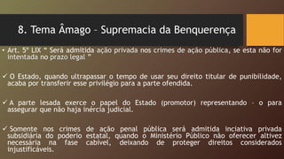 8. Tema Âmago – Supremacia da Benquerença
• Art. 5º LIX “ Será admitida ação privada nos crimes de ação pública, se esta não for
intentada no prazo legal ”
 O Estado, quando ultrapassar o tempo de usar seu direito titular de punibilidade,
acaba por transferir esse privilégio para a parte ofendida.
 A parte lesada exerce o papel do Estado (promotor) representando – o para
assegurar que não haja inércia judicial.
 Somente nos crimes de ação penal pública será admitida inciativa privada
subsidiária do poderio estatal, quando o Ministério Público não oferecer altivez
necessária na fase cabível, deixando de proteger direitos considerados
injustificáveis.
 