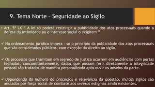 9. Tema Norte – Seguridade ao Sigilo
• Art. 5º LX “ A lei só poderá restringir a publicidade dos atos processuais quando a
defesa da intimidade ou o interesse social o exigirem ”
 No ordenamento jurídico impera – se o princípio da publicidade dos atos processuais
que são considerados públicos, com exceção do direito ao sigilo.
 Os processos que tramitam em segredo de justiça ocorrem em audiências com portas
fechadas, concomitantemente, dados que possam ferir diretamente a integridade
pessoal são tratados de maneira personalizada após ouvir os anseios da parte.
 Dependendo do número de processos e relevância da questão, muitos sigilos são
anulados por força social de combate aos severos estigmas ainda existentes.
 