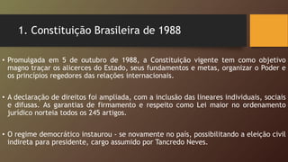 1. Constituição Brasileira de 1988
• Promulgada em 5 de outubro de 1988, a Constituição vigente tem como objetivo
magno traçar os alicerces do Estado, seus fundamentos e metas, organizar o Poder e
os princípios regedores das relações internacionais.
• A declaração de direitos foi ampliada, com a inclusão das lineares individuais, sociais
e difusas. As garantias de firmamento e respeito como Lei maior no ordenamento
jurídico norteia todos os 245 artigos.
• O regime democrático instaurou - se novamente no país, possibilitando a eleição civil
indireta para presidente, cargo assumido por Tancredo Neves.
 