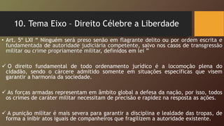 10. Tema Eixo – Direito Célebre a Liberdade
• Art. 5º LXI “ Ninguém será preso senão em flagrante delito ou por ordem escrita e
fundamentada de autoridade judiciária competente, salvo nos casos de transgressão
militar ou crime propriamente militar, definidos em lei ”
 O direito fundamental de todo ordenamento jurídico é a locomoção plena do
cidadão, sendo o cárcere admitido somente em situações específicas que visem
garantir a harmonia da sociedade.
 As forças armadas representam em âmbito global a defesa da nação, por isso, todos
os crimes de caráter militar necessitam de precisão e rapidez na resposta as ações.
 A punição militar é mais severa para garantir a disciplina e lealdade das tropas, de
forma a inibir atos iguais de companheiros que fragilizem a autoridade existente.
 