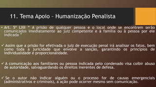 11. Tema Apoio – Humanização Penalista
• Art. 5º LXII “ A prisão de qualquer pessoa e o local onde se encontrem serão
comunicados imediatamente ao juiz competente e à família ou à pessoa por ele
indicada ”
 Assim que a prisão for efetivada o juiz de execução penal irá analisar os fatos, bem
como toda a juricidade que envolve a sanção, garantindo os princípios de
individualidade e proporcionalidade.
 A comunicação aos familiares ou pessoa indicada pelo condenado visa coibir abuso
de autoridade, salvaguardando os direitos inerentes de defesa.
 Se o autor não indicar alguém ou o processo for de causas emergenciais
(administrativos e criminais), a ação pode ocorrer mesmo sem comunicação.
 
