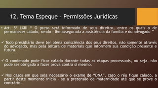 12. Tema Espeque – Permissões Jurídicas
• Art. 5º LXIII “ O preso será informado de seus direitos, entre os quais o de
permanecer calado, sendo – lhe assegurada a assistência da família e do advogado ”
 Todo presidiário deve ter plena consciência dos seus direitos, não somente através
do advogado, mas pela leitura de materiais que informem sua condição presente e
futura.
 O condenado pode ficar calado durante todas as etapas processuais, ou seja, não
pode ser obrigado a fazer prova contra si mesmo.
 Nos casos em que seja necessário o exame de “DNA”, caso o réu fique calado, a
partir deste momento inicia – se a pretensão de maternidade até que se prove o
contrário.
 