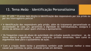 13. Tema Meão – Identificação Personalíssima
• Art. 5º LXIV “ O preso tem direito à identificação dos responsáveis por sua prisão ou
por seu interrogatório policial ”
 A identificação dos responsáveis pela prisão, além do tratamento personalizado as
necessidades de cada um, garantindo a dignidade da individualização, assegura o
direito da defesa em saber quem efetivou o apresamento.
 Os frequentes casos de abuso de autoridade são evitados quando reconhece – se, de
forma aberta e igualitária, a parte contrária, juristas envolvidos, bem como os
argumentos base para o ajuizamento da ação.
 Com a criação deste inciso o presidiário também pode controlar melhor o nexo
causal que culminou na pena, evitando prisão em demasia.
 
