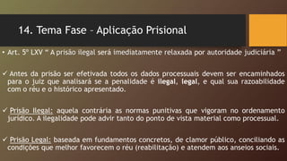 14. Tema Fase – Aplicação Prisional
• Art. 5º LXV “ A prisão ilegal será imediatamente relaxada por autoridade judiciária ”
 Antes da prisão ser efetivada todos os dados processuais devem ser encaminhados
para o juiz que analisará se a penalidade é ilegal, legal, e qual sua razoabilidade
com o réu e o histórico apresentado.
 Prisão Ilegal: aquela contrária as normas punitivas que vigoram no ordenamento
jurídico. A ilegalidade pode advir tanto do ponto de vista material como processual.
 Prisão Legal: baseada em fundamentos concretos, de clamor público, conciliando as
condições que melhor favorecem o réu (reabilitação) e atendem aos anseios sociais.
 