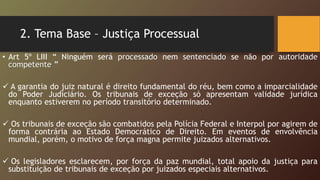 2. Tema Base – Justiça Processual
• Art 5º LIII “ Ninguém será processado nem sentenciado se não por autoridade
competente ”
 A garantia do juiz natural é direito fundamental do réu, bem como a imparcialidade
do Poder Judiciário. Os tribunais de exceção só apresentam validade jurídica
enquanto estiverem no período transitório determinado.
 Os tribunais de exceção são combatidos pela Polícia Federal e Interpol por agirem de
forma contrária ao Estado Democrático de Direito. Em eventos de envolvência
mundial, porém, o motivo de força magna permite juizados alternativos.
 Os legisladores esclarecem, por força da paz mundial, total apoio da justiça para
substituição de tribunais de exceção por juizados especiais alternativos.
 