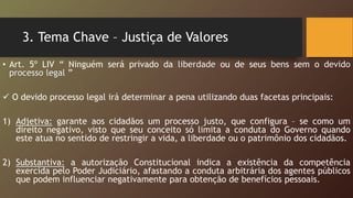 3. Tema Chave – Justiça de Valores
• Art. 5º LIV “ Ninguém será privado da liberdade ou de seus bens sem o devido
processo legal ”
 O devido processo legal irá determinar a pena utilizando duas facetas principais:
1) Adjetiva: garante aos cidadãos um processo justo, que configura – se como um
direito negativo, visto que seu conceito só limita a conduta do Governo quando
este atua no sentido de restringir a vida, a liberdade ou o patrimônio dos cidadãos.
2) Substantiva: a autorização Constitucional indica a existência da competência
exercida pelo Poder Judiciário, afastando a conduta arbitrária dos agentes públicos
que podem influenciar negativamente para obtenção de benefícios pessoais.
 