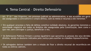 4. Tema Central – Direito Defensório
• Art. 5º LV “ Aos litigantes, em processo judicial ou administrativo, e aos acusados em geral
são assegurados o contraditório e ampla defesa, com os meios e recursos a ele inerentes ”
 Em qualquer processo a falta de defesa constitui nulidade absoluta. As garantias inerentes a
autoridade magistral em todos os âmbitos são asseguradas pela Constituição, bem como o
que vier, sem contrapor a justiça, beneficiar o réu.
 Os Defensores Públicos firmam o acesso igualitário que aproxima as pessoas dos seus devidos
direitos, sendo os doutores indicados pela Justiça para auxiliar os cidadãos hipossuficientes.
 Os advogados dativos também tem a missão de fixar o direito recursal de recorrência em
todas as esferas cabíveis.
 