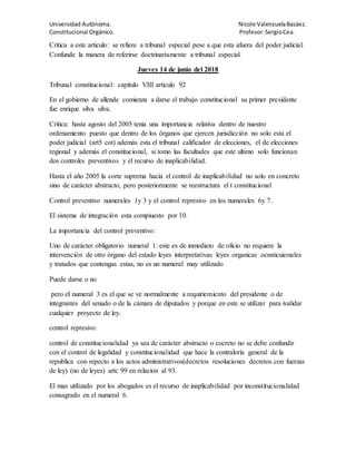 Universidad Autónoma. Nicole ValenzuelaBasáez.
Constitucional Orgánico. Profesor:SergioCea.
Critica a este articulo: se refiere a tribunal especial pese a que esta afuera del poder judicial.
Confunde la manera de referirse doctrinariamente a tribunal especial.
Jueves 14 de junio del 2018
Tribunal constitucional: capitulo VIII articulo 92
En el gobierno de allende comienza a darse el trabajo constitucional su primer presidente
fue enrique silva silva.
Critica: hasta agosto del 2005 tenia una importancia relativa dentro de nuestro
ordenamiento puesto que dentro de los órganos que ejercen jurisdicción no solo esta el
poder judicial (art5 cot) además esta el tribunal calificador de elecciones, el de elecciones
regional y además el constitucional, si tomo las facultades que este ultimo solo funcionan
dos controles preventivos y el recurso de inaplicabilidad.
Hasta el año 2005 la corte suprema hacia el control de inaplicabilidad no solo en concreto
sino de carácter abstracto, pero posteriormente se reestructura el t constitucional
Control preventivo numerales 1y 3 y el control represivo en los numerales 6y 7.
El sistema de integración esta compiuesto por 10.
La importancia del control preventivo:
Uno de carácter obligatorio numeral 1: este es de inmediato de oficio no requiere la
intervención de otro órgano del estado leyes interpretativas leyes organicas ocnsticuionales
y tratados que contengas estas, no es un numeral muy utilizado
Puede darse o no
pero el numeral 3 es el que se ve normalmente a requiriemiento del presidente o de
integrantes del senado o de la cámara de diputados y porque en este se utilizar para ivalidar
cualquier proyecto de ley.
control represivo:
control de constitucionalidad ya sea de carácter abstracto o cocreto no se debe confundir
con el control de legalidad y constitucionalidad que hace la contraloría general de la
republica con repecto a los actos administrativos(decretos resoluciones decretos con fuerzas
de ley) (no de leyes) artc 99 en relacion al 93.
El mas utilizado por los abogados es el recurso de inaplicabilidad por inconstitucionalidad
consagrado en el numeral 6.
 