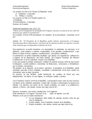 Universidad Autónoma. Nicole ValenzuelaBasáez.
Constitucional Orgánico. Profesor:SergioCea.
Las sesiones de Sala en la Cámara de Diputados serán:
a) Ordinarias y especiales.
b) Públicas o secretas.
Las sesiones de Sala en el Senado pueden ser:
a) Ordinarias
b) Extraordinarias o especiales.
Sesiones de Comisión
Atribución Legislativa (art. 32 N.º 3º).
“Dictar, previa delegación de facultades del Congreso, decretos con fuerza de ley sobre las
materias que señala la Constitución”.
En el artículo 64 de la CPR encontramos los requisitos de su procedencia. (conectado con el
art)
Artículo 64. “El Presidente de la República podrá solicitar autorización al Congreso
Nacional para dictar disposiciones con fuerza de ley durante un plazo no superior a un año
sobre materias que correspondan al dominio de la ley.
Esta autorización no podrá extenderse a la nacionalidad, la ciudadanía, las elecciones ni al
plebiscito, como tampoco a materias comprendidas en las garantías constitucionales o que
deban ser objeto de leyes orgánicas constitucionales o de quórum calificado.
La autorización no podrá comprender facultades que afecten a la organización, atribuciones
y régimen de los funcionarios del Poder Judicial, del Congreso Nacional, del Tribunal
Constitucional ni de la Contraloría General de la República.
La ley que otorgue la referida autorización señalará las materias precisas sobre las que recaerá
la delegación y podrá establecer o determinar las limitaciones, restricciones y formalidades
que se estimen convenientes.
Sin perjuicio de lo dispuesto en los incisos anteriores, el presidente de la República queda
autorizado para fijar el texto refundido, coordinado y sistematizado de las leyes cuando sea
conveniente para su mejor ejecución.
En ejercicio de esta facultad, podrá introducirle los cambios de forma que sean
indispensables, sin alterar, en caso alguno, su verdadero sentido y alcance.
A la Contraloría General art 99 de la República corresponderá tomar razón de estos decretos
con fuerza de ley, debiendo rechazarlos cuando ellos excedan o contravengan la autorización
referida. Los decretos con fuerza de ley estarán sometidos en cuanto a su publicación,
vigencia y efectos, a las mismas normas que rigen para la ley”.
Entonces resumimos esta norma constitucional en lo siguiente:
Pedir autorización al Congreso Nacional en un plazo no superior a un año.
Materias en las que no tendrá autorización
 La Ley delegatoria debe señalar las materias precisas sobre las que
recae la delegación
 Control jurídico de la Contraloría General de la República.
 Estarán sometidos a las mismas normas que rigen para la ley.
 