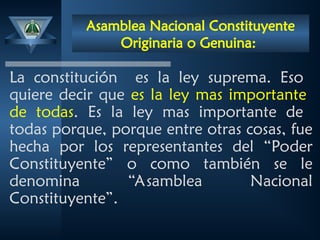 Asamblea Nacional Constituyente
Originaria o Genuina:
La constitución es la ley suprema. Eso
quiere decir que es la ley mas importante
de todas. Es la ley mas importante de
todas porque, porque entre otras cosas, fue
hecha por los representantes del “Poder
Constituyente” o como también se le
denomina “Asamblea Nacional
Constituyente”.
 