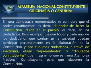 ASAMBLEA NACIONAL CONSTITUYENTE
ORIGINARIA O GENUINA:
En una democracia representativa se considera que el
poder constituyente, es decir, el poder de hacer la
Constitución, reside en el pueblo, es decir, en los
ciudadanos. Pero es imposible que todos y cada uno de
los ciudadanos que conforman la sociedad puedan
participar personalmente en la elaboración de la
Constitución y por ello esos ciudadanos, a través de
elecciones, eligen “representantes” o “diputados
constituyentes” que integran lo que se llama Asamblea
Nacional Constituyente para que elaboren la
Constitución.
 