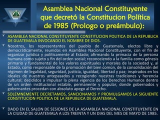 Asamblea Nacional Constituyente
que decretó la Constitucion Política
de 1985 (Prologo o preámbulo):
 ASAMBLEA NACIONAL CONSTITUYENTE CONSTITUCION POLITICA DE LA REPUBLICA
DE GUATEMALA INVOCANDO EL NOMBRE DE DIOS.
 Nosotros, los representantes del pueblo de Guatemala, electos libre y
democráticamente, reunidos en Asamblea Nacional Constituyente, con el fin de
organizar jurídica y políticamente al Estado; afirmando la primacía de la persona
humana como sujeto y fin del orden social; reconociendo a la familia como génesis
primario y fundamental de los valores espirituales y morales de la sociedad y, al
Estado, como responsable de la promoción del bien común, de la consolidación del
régimen de legalidad, seguridad, justicia, igualdad, libertad y paz; inspirados en los
ideales de nuestros antepasados y recogiendo nuestras tradiciones y herencia
cultural; decididos a impulsar la plena vigencia de los Derechos Humanos dentro
de un orden institucional estable, permanente y popular, donde gobernados y
gobernantes procedan con absoluto apego al Derecho.
 SOLEMNEMENTE DECRETAMOS, SANCIONAMOS Y PROMULGAMOS LA SIGUIENTE
CONSTITUCION POLITICA DE LA REPUBLICA DE GUATEMALA.
 DADO EN EL SALON DE SESIONES DE LA ASAMBLEA NACIONAL CONSTITUYENTE EN
LA CIUDAD DE GUATEMALA A LOS TREINTA Y UN DIAS DEL MES DE MAYO DE 1985.
 