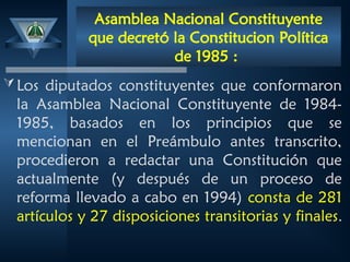 Asamblea Nacional Constituyente
que decretó la Constitucion Política
de 1985 :
Los diputados constituyentes que conformaron
la Asamblea Nacional Constituyente de 1984-
1985, basados en los principios que se
mencionan en el Preámbulo antes transcrito,
procedieron a redactar una Constitución que
actualmente (y después de un proceso de
reforma llevado a cabo en 1994) consta de 281
artículos y 27 disposiciones transitorias y finales.
 