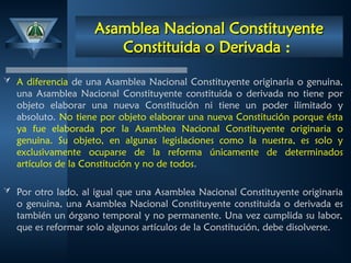 Asamblea Nacional Constituyente
Asamblea Nacional Constituyente
Constituida o Derivada
Constituida o Derivada :
 A diferencia de una Asamblea Nacional Constituyente originaria o genuina,
una Asamblea Nacional Constituyente constituida o derivada no tiene por
objeto elaborar una nueva Constitución ni tiene un poder ilimitado y
absoluto. No tiene por objeto elaborar una nueva Constitución porque ésta
ya fue elaborada por la Asamblea Nacional Constituyente originaria o
genuina. Su objeto, en algunas legislaciones como la nuestra, es solo y
exclusivamente ocuparse de la reforma únicamente de determinados
artículos de la Constitución y no de todos.
 Por otro lado, al igual que una Asamblea Nacional Constituyente originaria
o genuina, una Asamblea Nacional Constituyente constituida o derivada es
también un órgano temporal y no permanente. Una vez cumplida su labor,
que es reformar solo algunos artículos de la Constitución, debe disolverse.
 