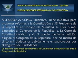INICIATIVA DE REFORMA CONSTITUCIONAL - QUIÉNES
INICIATIVA DE REFORMA CONSTITUCIONAL - QUIÉNES
PUEDEN PROPONER REFORMAS A LA CONSTITUCIÓN
PUEDEN PROPONER REFORMAS A LA CONSTITUCIÓN.
.
ARTÍCULO 277.CPRG- Iniciativa. Tiene iniciativa para
proponer reformas a la Constitución: a. El Presidente de
la República en Consejo de Ministros; b. Diez o más
diputados al Congreso de la República; c. La Corte de
Constitucionalidad; y d. El pueblo mediante petición
dirigida al Congreso de la República, por no menos de
cinco mil ciudadanos debidamente empadronados por
el Registros de Ciudadanos.
La iniciativa para proponer reformas a la Constitución debe plantearse ante el
Congreso de la República.
 