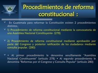 Procedimientos de reforma
Procedimientos de reforma
constitucional
constitucional :
:
 En Guatemala para reformar la Constitución existen 2 procedimientos
distintos.
 1) Procedimiento de reforma constitucional mediante la convocatoria de
una Asamblea Nacional Constituyente- (278)
 2) Procedimiento de reforma constitucional mediante aprobación por
parte del Congreso y posterior ratificación de los ciudadanos mediante
consulta popular. (280)
 • Al primer procedimiento le denomina sencillamente "Asamblea
Nacional Constituyente" (artículo 278) • Al segundo procedimiento le
denomina "Reformas por el Congreso y Consulta Popular" (artículo 280)
 